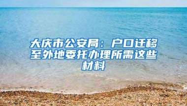 大庆市公安局：户口迁移至外地委托办理所需这些材料