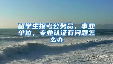 留学生报考公务员、事业单位，专业认证有问题怎么办