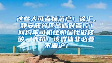 这些人可直接落户！徐汇、静安部分区域临时管控！网约车司机让邻居代做核酸，都罚！该群体非必要不离沪！