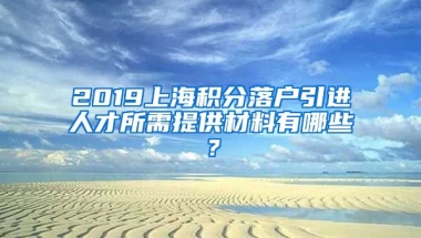 2019上海积分落户引进人才所需提供材料有哪些？