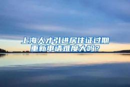 上海人才引进居住证过期重新申请难度大吗？