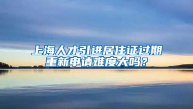 上海人才引进居住证过期重新申请难度大吗？