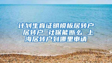 计划生育证明模板居转户 居转户 社保能断么 上海居转户到哪里申请