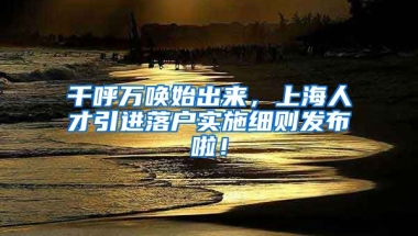 千呼万唤始出来，上海人才引进落户实施细则发布啦！