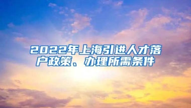 2022年上海引进人才落户政策、办理所需条件