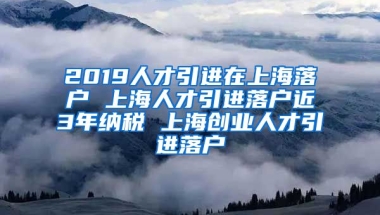 2019人才引进在上海落户 上海人才引进落户近3年纳税 上海创业人才引进落户