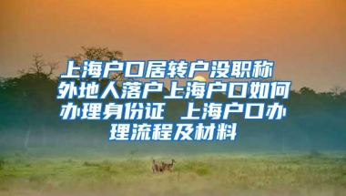 上海户口居转户没职称 外地人落户上海户口如何办理身份证 上海户口办理流程及材料