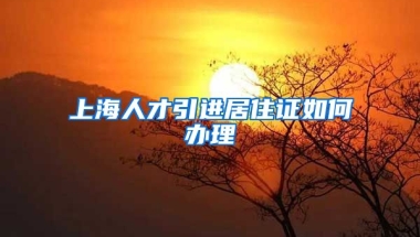 上海人才引进居住证如何办理