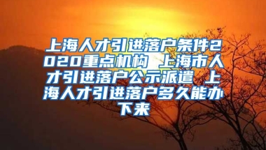 上海人才引进落户条件2020重点机构 上海市人才引进落户公示派遣 上海人才引进落户多久能办下来