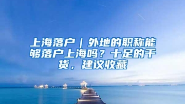 上海落户｜外地的职称能够落户上海吗？十足的干货，建议收藏