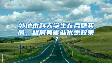 外地本科大学生在合肥买房、租房有哪些优惠政策？