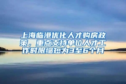 上海临港优化人才购房政策，重点支持单位人才工作时限缩短为3至6个月