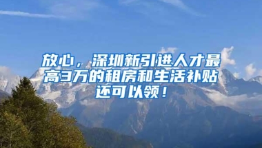 放心，深圳新引进人才最高3万的租房和生活补贴还可以领！