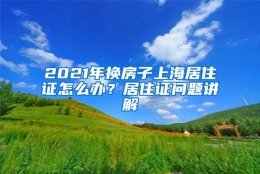 2021年换房子上海居住证怎么办？居住证问题讲解