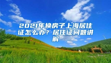 2021年换房子上海居住证怎么办？居住证问题讲解