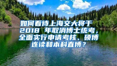 如何看待上海交大将于 2018 年取消博士统考，全面实行申请考核、硕博连读和本科直博？