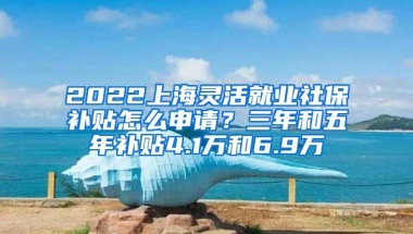 2022上海灵活就业社保补贴怎么申请？三年和五年补贴4.1万和6.9万