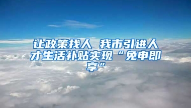 让政策找人 我市引进人才生活补贴实现“免申即享”