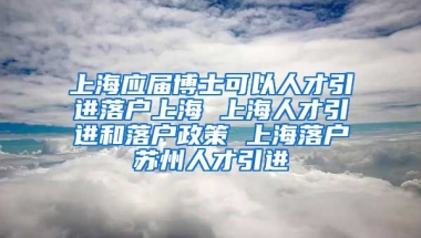 上海应届博士可以人才引进落户上海 上海人才引进和落户政策 上海落户苏州人才引进