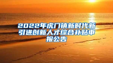 2022年虎门镇新时代新引进创新人才综合补贴申报公告