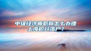 中级经济师职称怎么办理上海积分落户？