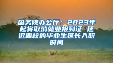 国务院办公厅：2023年起将取消就业报到证 延迟离校的毕业生延长入职时间