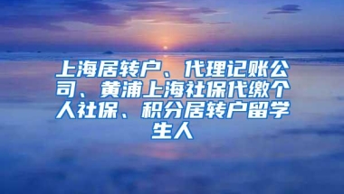 上海居转户、代理记账公司、黄浦上海社保代缴个人社保、积分居转户留学生人