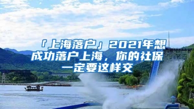 「上海落户」2021年想成功落户上海，你的社保一定要这样交