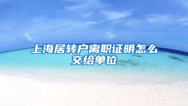 上海居转户离职证明怎么交给单位