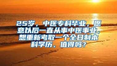 25岁，中医专科毕业，愿意以后一直从事中医事业，想重新考取一个全日制本科学历，值得吗？