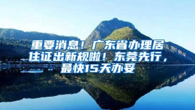 重要消息！广东省办理居住证出新规啦！东莞先行，最快15天办妥