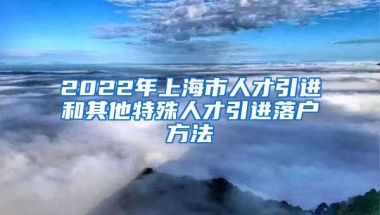 2022年上海市人才引进和其他特殊人才引进落户方法