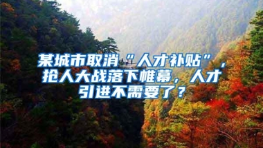 某城市取消“人才补贴”，抢人大战落下帷幕，人才引进不需要了？