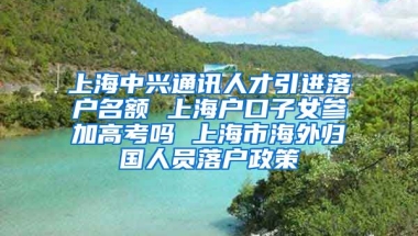 上海中兴通讯人才引进落户名额 上海户口子女参加高考吗 上海市海外归国人员落户政策