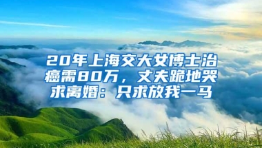 20年上海交大女博士治癌需80万，丈夫跪地哭求离婚：只求放我一马