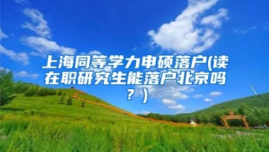 上海同等学力申硕落户(读在职研究生能落户北京吗？)