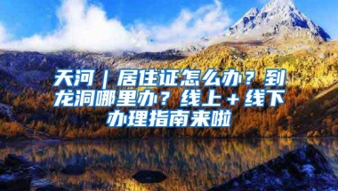 天河｜居住证怎么办？到龙洞哪里办？线上＋线下办理指南来啦