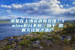 港星在上海买房有多难？Twins积分不够，杨千嬅缴很久社保才落户