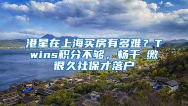 港星在上海买房有多难？Twins积分不够，杨千嬅缴很久社保才落户