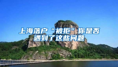 上海落户“被拒”你是否遇到了这些问题