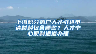 上海积分落户人才引进申请材料包含哪些？人才中心便利通道办理