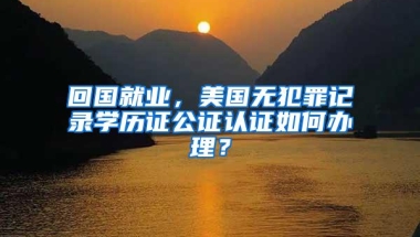 回国就业，美国无犯罪记录学历证公证认证如何办理？