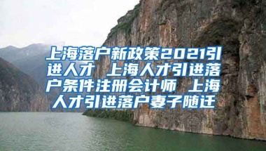 上海落户新政策2021引进人才 上海人才引进落户条件注册会计师 上海人才引进落户妻子随迁