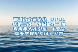 聊城市市管企业 2022年第三批“水城优才”优秀青年人才引进 （应届毕业生夏招专场）公告