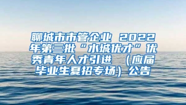 聊城市市管企业 2022年第三批“水城优才”优秀青年人才引进 （应届毕业生夏招专场）公告