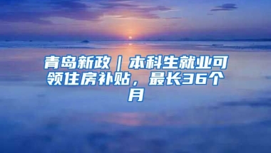 青岛新政｜本科生就业可领住房补贴，最长36个月