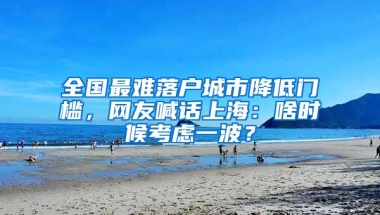 全国最难落户城市降低门槛，网友喊话上海：啥时候考虑一波？