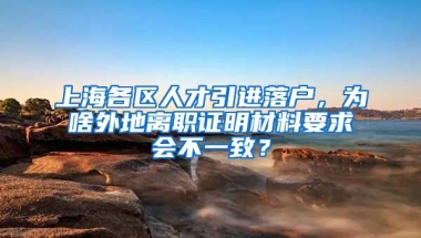 上海各区人才引进落户，为啥外地离职证明材料要求会不一致？