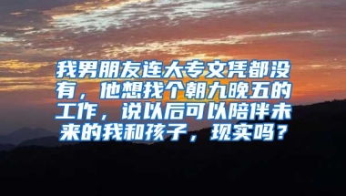 我男朋友连大专文凭都没有，他想找个朝九晚五的工作，说以后可以陪伴未来的我和孩子，现实吗？