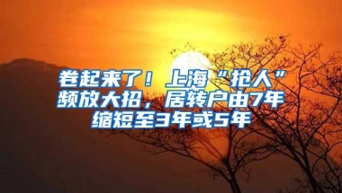 卷起来了！上海“抢人”频放大招，居转户由7年缩短至3年或5年